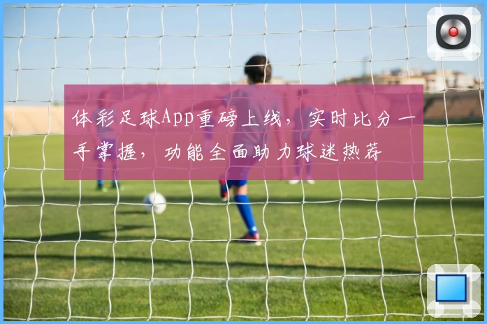 体彩足球App重磅上线,实时比分一手掌握,功能全面助力球迷热荐