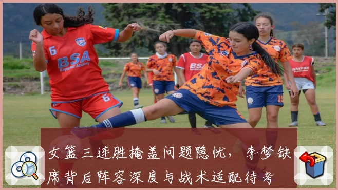 女篮三连胜掩盖问题隐忧，李梦缺席背后阵容深度与战术适配待考