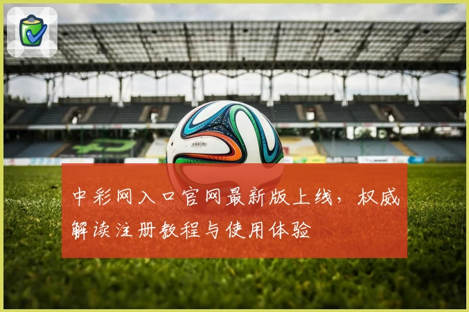 中彩网入口官网最新版上线,权威解读注册教程与使用体验