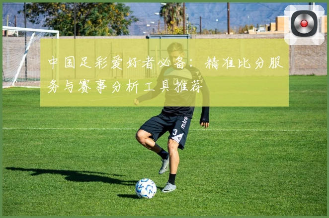 中国足彩爱好者必备:精准比分服务与赛事分析工具推荐
