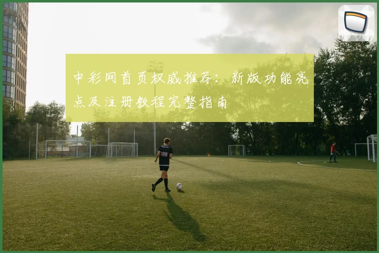 中彩网首页权威推荐:新版功能亮点及注册教程完整指南