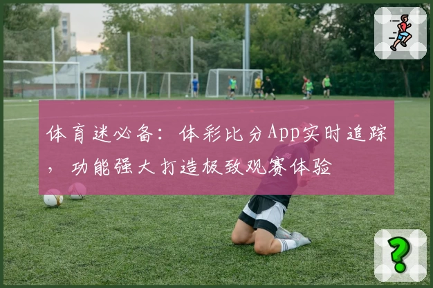 体育迷必备：体彩比分App实时追踪，功能强大打造极致观赛体验