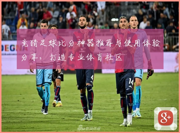 竞猜足球比分神器推荐与使用体验分享，打造专业体育社区