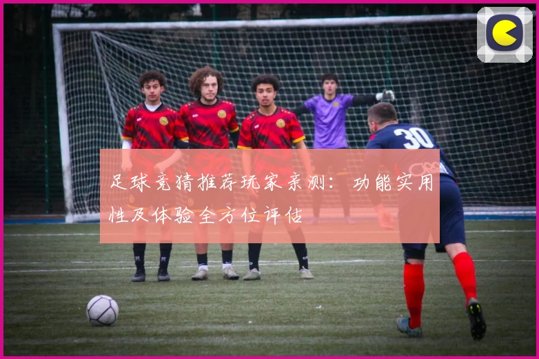 足球竞猜推荐玩家亲测：功能实用性及体验全方位评估
