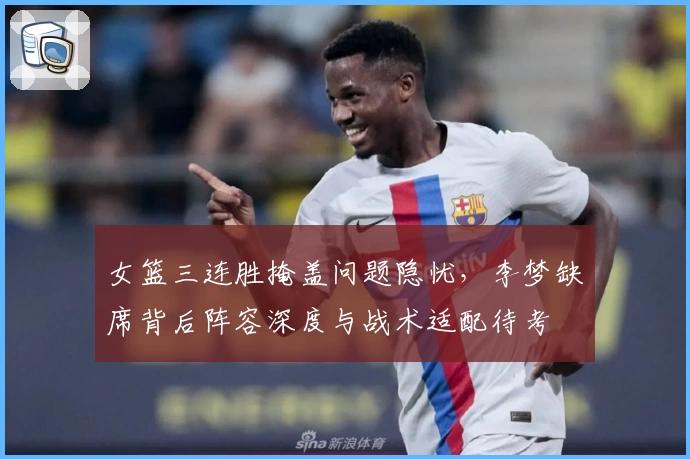 女篮三连胜掩盖问题隐忧，李梦缺席背后阵容深度与战术适配待考