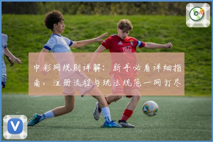 中彩网规则详解：新手必看详细指南，注册流程与玩法规范一网打尽