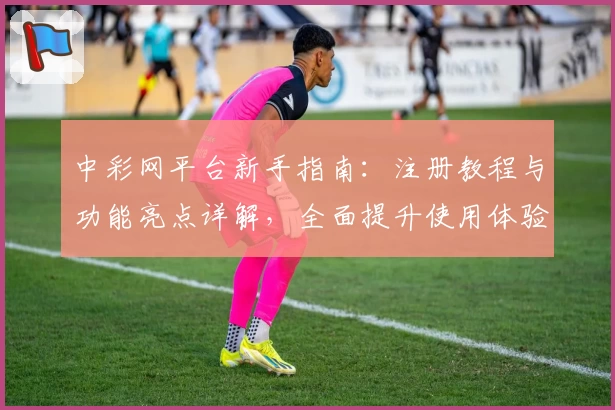 中彩网平台新手指南：注册教程与功能亮点详解，全面提升使用体验