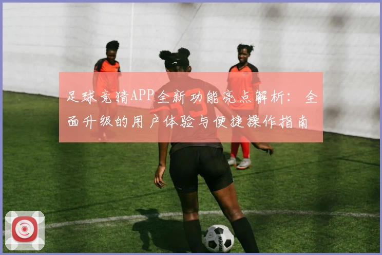 足球竞猜APP全新功能亮点解析：全面升级的用户体验与便捷操作指南