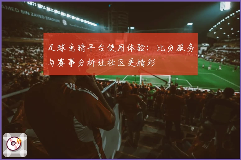 足球竞猜平台使用体验:比分服务与赛事分析让社区更精彩