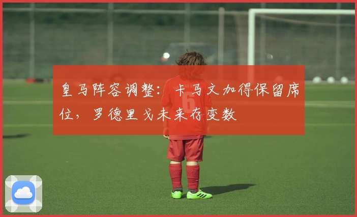 皇马阵容调整:卡马文加得保留席位,罗德里戈未来存变数