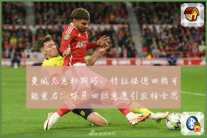 曼城无意科斯塔,特拉福德回购可能重启:球员回归意愿引发转会思考