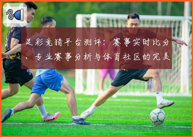 足彩竞猜平台测评:赛事实时比分、专业赛事分析与体育社区的完美结合